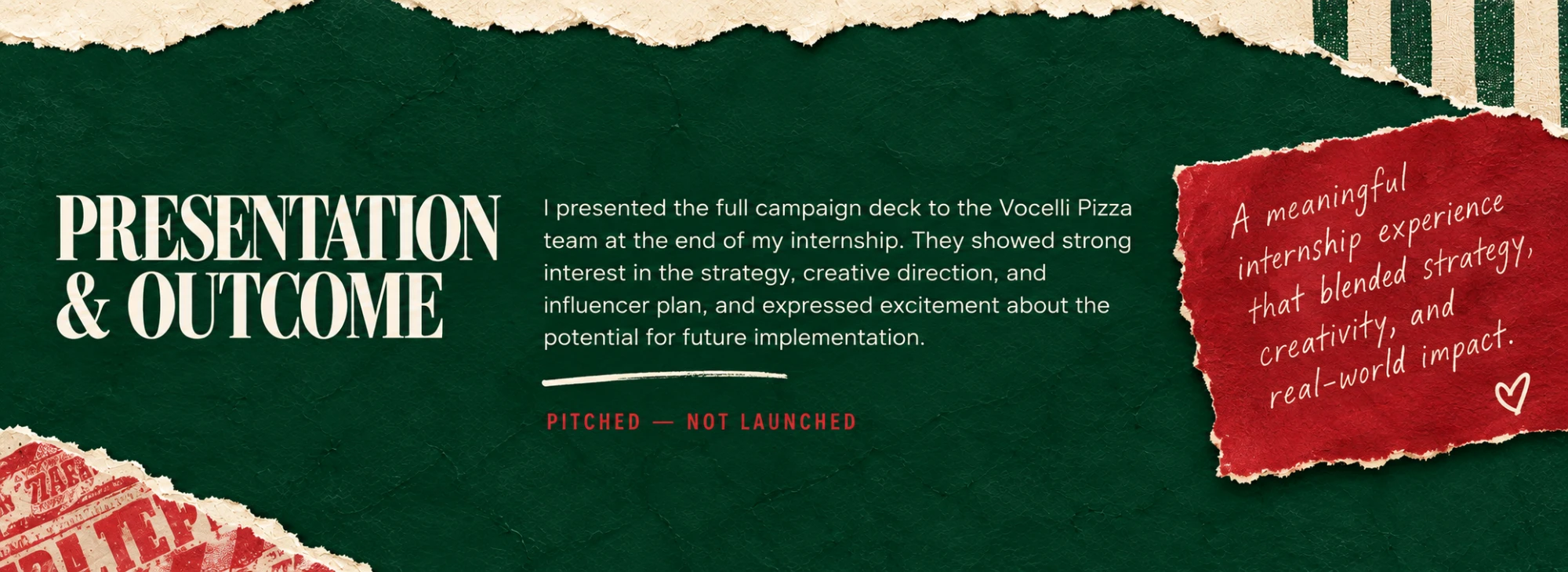 Presentation & Outcome: I presented the full campaign deck to the Vocelli Pizza team at the end of my internship. They showed strong interest in the strategy, creative direction, and influencer plan, and expressed excitement about the potential for future implementation. Pitched — not launched. Handwritten note: A meaningful internship experience that blended strategy, creativity, and real-world impact.